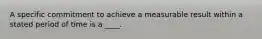 A specific commitment to achieve a measurable result within a stated period of time is a ____.