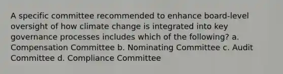 A specific committee recommended to enhance board-level oversight of how climate change is integrated into key governance processes includes which of the following? a. Compensation Committee b. Nominating Committee c. Audit Committee d. Compliance Committee