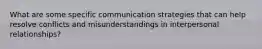 What are some specific communication strategies that can help resolve conflicts and misunderstandings in interpersonal relationships?
