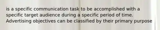 is a specific communication task to be accomplished with a specific target audience during a specific period of time. Advertising objectives can be classified by their primary purpose