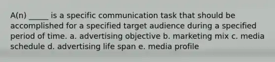 A(n) _____ is a specific communication task that should be accomplished for a specified target audience during a specified period of time. a. advertising objective b. marketing mix c. media schedule d. advertising life span e. media profile