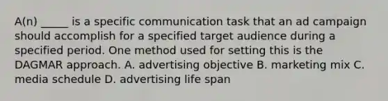 A(n) _____ is a specific communication task that an ad campaign should accomplish for a specified target audience during a specified period. One method used for setting this is the DAGMAR approach. A. advertising objective B. marketing mix C. media schedule D. advertising life span