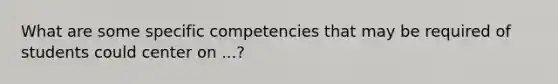 What are some specific competencies that may be required of students could center on ...?