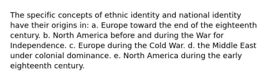 The specific concepts of ethnic identity and national identity have their origins in: a. Europe toward the end of the eighteenth century. b. North America before and during the War for Independence. c. Europe during the Cold War. d. the Middle East under colonial dominance. e. North America during the early eighteenth century.