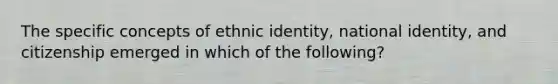 The specific concepts of ethnic identity, national identity, and citizenship emerged in which of the following?