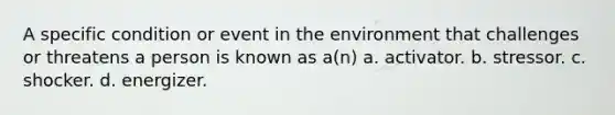 A specific condition or event in the environment that challenges or threatens a person is known as a(n) a. activator. b. stressor. c. shocker. d. energizer.