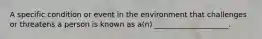 A specific condition or event in the environment that challenges or threatens a person is known as a(n) ____________________.