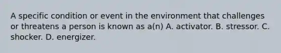 A specific condition or event in the environment that challenges or threatens a person is known as a(n) A. activator. B. stressor. C. shocker. D. energizer.