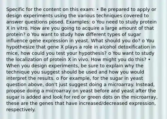 Specific for the content on this exam: • Be prepared to apply or design experiments using the various techniques covered to answer questions posed. Examples: o You need to study protein X in vitro. How are you going to acquire a large amount of that protein? o You want to study how different types of sugar influence <a href='https://www.questionai.com/knowledge/kFtiqWOIJT-gene-expression' class='anchor-knowledge'>gene expression</a> in yeast. What should you do? o You hypothesize that gene X plays a role in alcohol detoxification in mice, how could you test your hypothesis? o You want to study the localization of protein X in vivo. How might you do this? • When you design experiments, be sure to explain why the technique you suggest should be used and how you would interpret the results. o For example, for the sugar in yeast question above, don't just suggest doing a microarray. Instead, propose doing a microarray on yeast before and yeast after the sugar is added and look for red or green dots on the microarray, these are the genes that have increased/decreased expression, respectively.