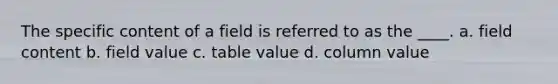 The specific content of a field is referred to as the ____. a. field content b. field value c. table value d. column value