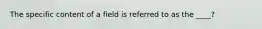 The specific content of a field is referred to as the ____?