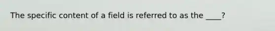 The specific content of a field is referred to as the ____?