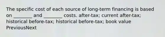 The specific cost of each source of long-term financing is based on ________ and ________ costs. after-tax; current after-tax; historical before-tax; historical before-tax; book value PreviousNext