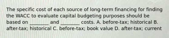 The specific cost of each source of long-term financing for finding the WACC to evaluate capital budgeting purposes should be based on ________ and ________ costs. A. before-tax; historical B. after-tax; historical C. before-tax; book value D. after-tax; current