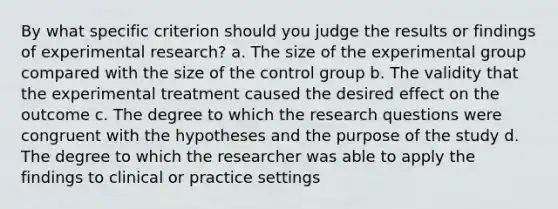 By what specific criterion should you judge the results or findings of experimental research? a. The size of the experimental group compared with the size of the control group b. The validity that the experimental treatment caused the desired effect on the outcome c. The degree to which the research questions were congruent with the hypotheses and the purpose of the study d. The degree to which the researcher was able to apply the findings to clinical or practice settings