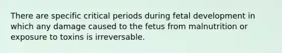 There are specific critical periods during fetal development in which any damage caused to the fetus from malnutrition or exposure to toxins is irreversable.