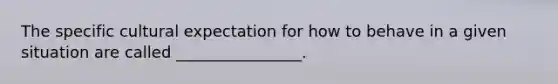 The specific cultural expectation for how to behave in a given situation are called ________________.