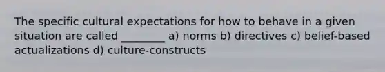 The specific cultural expectations for how to behave in a given situation are called ________ a) norms b) directives c) belief-based actualizations d) culture-constructs