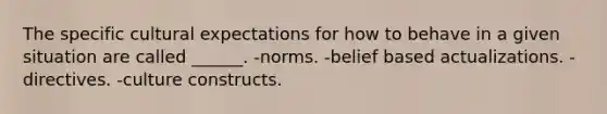 The specific cultural expectations for how to behave in a given situation are called ______. -norms. -belief based actualizations. -directives. -culture constructs.