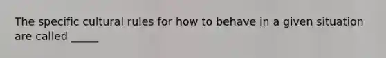 The specific cultural rules for how to behave in a given situation are called _____