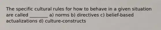 The specific cultural rules for how to behave in a given situation are called ________ a) norms b) directives c) belief-based actualizations d) culture-constructs