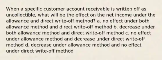 When a specific customer account receivable is written off as uncollectible, what will be the effect on the net income under the allowance and direct write-off method? a. no effect under both allowance method and direct write-off method b. decrease under both allowance method and direct write-off method c. no effect under allowance method and decrease under direct write-off method d. decrease under allowance method and no effect under direct write-off method