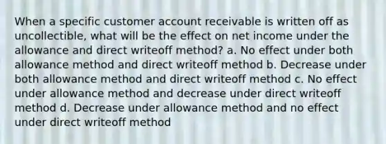 When a specific customer account receivable is written off as uncollectible, what will be the effect on net income under the allowance and direct writeoff method? a. No effect under both allowance method and direct writeoff method b. Decrease under both allowance method and direct writeoff method c. No effect under allowance method and decrease under direct writeoff method d. Decrease under allowance method and no effect under direct writeoff method