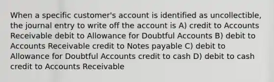 When a specific customer's account is identified as uncollectible, the journal entry to write off the account is A) credit to Accounts Receivable debit to Allowance for Doubtful Accounts B) debit to Accounts Receivable credit to <a href='https://www.questionai.com/knowledge/kFEYigYd5S-notes-payable' class='anchor-knowledge'>notes payable</a> C) debit to Allowance for Doubtful Accounts credit to cash D) debit to cash credit to Accounts Receivable