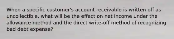 When a specific customer's account receivable is written off as uncollectible, what will be the effect on net income under the allowance method and the direct write-off method of recognizing bad debt expense?