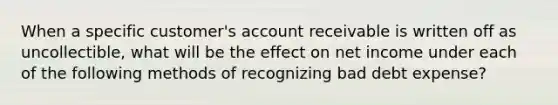 When a specific customer's account receivable is written off as uncollectible, what will be the effect on net income under each of the following methods of recognizing bad debt expense?