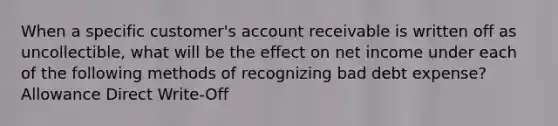 When a specific customer's account receivable is written off as uncollectible, what will be the effect on net income under each of the following methods of recognizing bad debt expense? Allowance Direct Write-Off