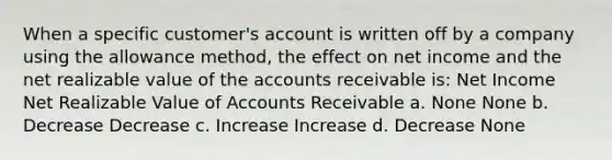 When a specific customer's account is written off by a company using the allowance method, the effect on net income and the net realizable value of the accounts receivable is: Net Income Net Realizable Value of Accounts Receivable a. None None b. Decrease Decrease c. Increase Increase d. Decrease None