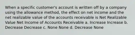 When a specific customer's account is written off by a company using the allowance method, the effect on net income and the net realizable value of the accounts receivable is Net Realizable Value Net Income of Accounts Receivable a. Increase Increase b. Decrease Decrease c. None None d. Decrease None