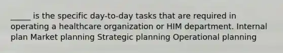 _____ is the specific day-to-day tasks that are required in operating a healthcare organization or HIM department. Internal plan Market planning Strategic planning Operational planning