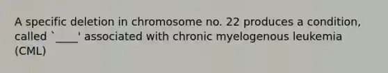 A specific deletion in chromosome no. 22 produces a condition, called `____' associated with chronic myelogenous leukemia (CML)