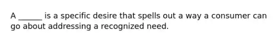 A ______ is a specific desire that spells out a way a consumer can go about addressing a recognized need.