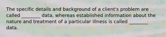 The specific details and background of a client's problem are called ________ data, whereas established information about the nature and treatment of a particular illness is called ________ data.