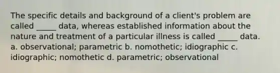 The specific details and background of a client's problem are called _____ data, whereas established information about the nature and treatment of a particular illness is called _____ data. a. observational; parametric b. nomothetic; idiographic c. idiographic; nomothetic d. parametric; observational