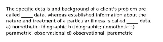 The specific details and background of a client's problem are called _____ data, whereas established information about the nature and treatment of a particular illness is called _____ data. a) nomothetic; idiographic b) idiographic; nomothetic c) parametric; observational d) observational; parametric