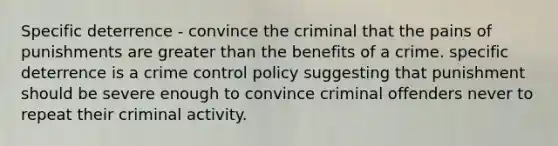 Specific deterrence - convince the criminal that the pains of punishments are greater than the benefits of a crime. specific deterrence is a crime control policy suggesting that punishment should be severe enough to convince criminal offenders never to repeat their criminal activity.