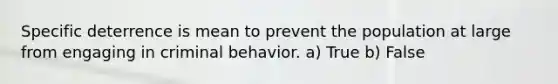 Specific deterrence is mean to prevent the population at large from engaging in criminal behavior. a) True b) False