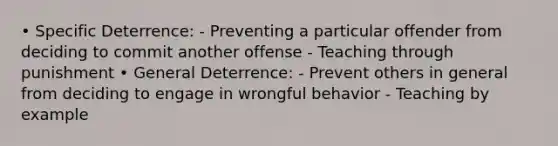 • Specific Deterrence: - Preventing a particular offender from deciding to commit another offense - Teaching through punishment • General Deterrence: - Prevent others in general from deciding to engage in wrongful behavior - Teaching by example