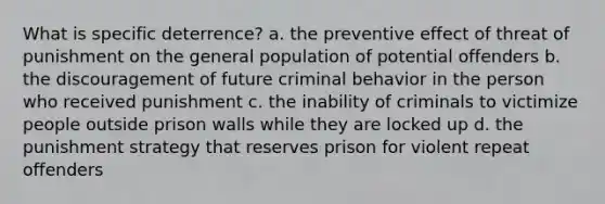 What is specific deterrence? a. the preventive effect of threat of punishment on the general population of potential offenders b. the discouragement of future criminal behavior in the person who received punishment c. the inability of criminals to victimize people outside prison walls while they are locked up d. the punishment strategy that reserves prison for violent repeat offenders