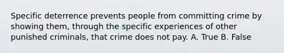 Specific deterrence prevents people from committing crime by showing them, through the specific experiences of other punished criminals, that crime does not pay. A. True B. False