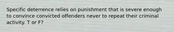 Specific deterrence relies on punishment that is severe enough to convince convicted offenders never to repeat their criminal activity. T or F?