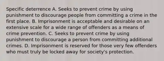 Specific deterrence A. Seeks to prevent crime by using punishment to discourage people from committing a crime in the first place. B. Imprisonment is acceptable and desirable on an extensive scale for a wide range of offenders as a means of crime prevention. C. Seeks to prevent crime by using punishment to discourage a person from committing additional crimes. D. Imprisonment is reserved for those very few offenders who must truly be locked away for society's protection.