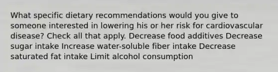 What specific dietary recommendations would you give to someone interested in lowering his or her risk for cardiovascular disease? Check all that apply. Decrease food additives Decrease sugar intake Increase water-soluble fiber intake Decrease saturated fat intake Limit alcohol consumption