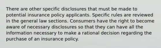 There are other specific disclosures that must be made to potential insurance policy applicants. Specific rules are reviewed in the general law sections. Consumers have the right to become aware of necessary disclosures so that they can have all the information necessary to make a rational decision regarding the purchase of an insurance policy.