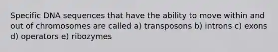 Specific DNA sequences that have the ability to move within and out of chromosomes are called a) transposons b) introns c) exons d) operators e) ribozymes