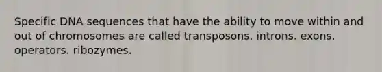 Specific DNA sequences that have the ability to move within and out of chromosomes are called transposons. introns. exons. operators. ribozymes.